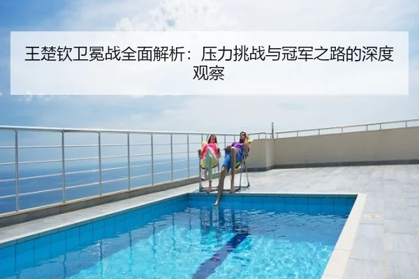 王楚钦卫冕战全面解析：压力挑战与冠军之路的深度观察