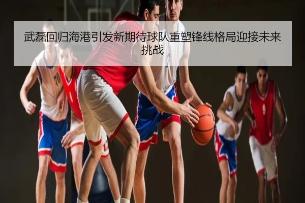 武磊回归海港引发新期待球队重塑锋线格局迎接未来挑战