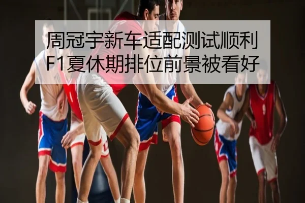周冠宇新车适配测试顺利 F1夏休期排位前景被看好