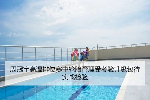 周冠宇高温排位赛中轮胎管理受考验升级包待实战检验