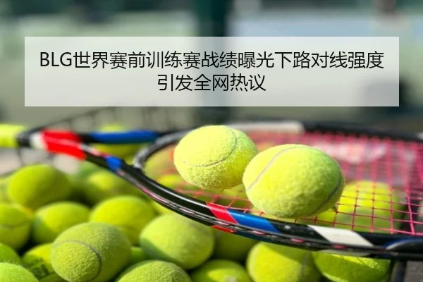 BLG世界赛前训练赛战绩曝光下路对线强度引发全网热议