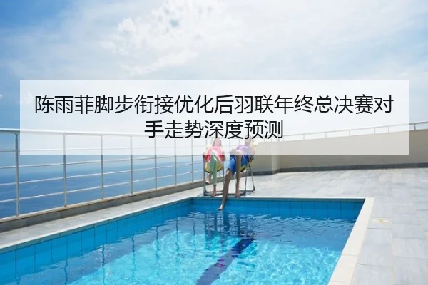 陈雨菲脚步衔接优化后羽联年终总决赛对手走势深度预测