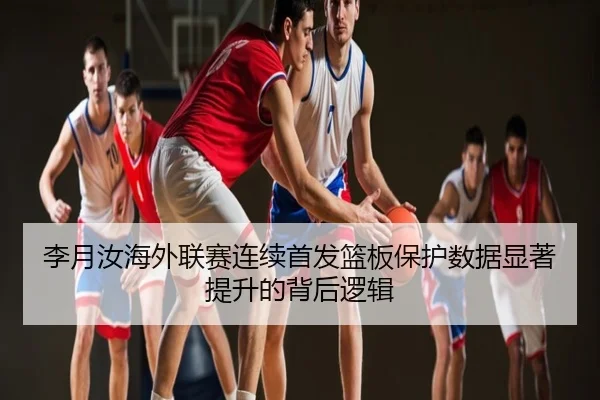 李月汝海外联赛连续首发篮板保护数据显著提升的背后逻辑