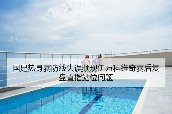 国足热身赛防线失误频现伊万科维奇赛后复盘直指站位问题